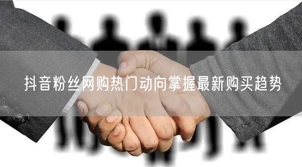 抖音粉丝网购热门动向掌握最新购买趋势