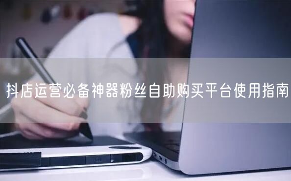 抖店运营必备神器粉丝自助购买平台使用指南