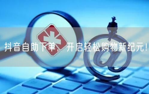 抖音自助下单，开启轻松购物新纪元！