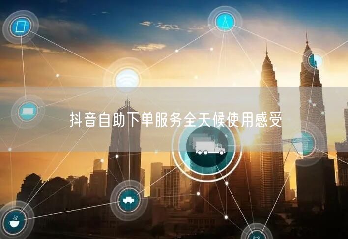 抖音自助下单服务全天候使用感受