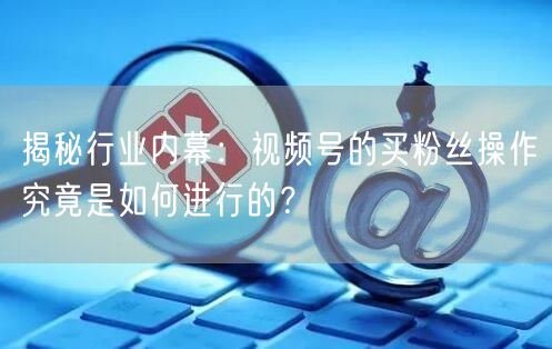 揭秘行业内幕：视频号的买粉丝操作究竟是如何进行的？