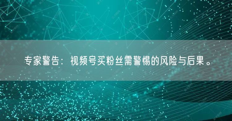 专家警告：视频号买粉丝需警惕的风险与后果。
