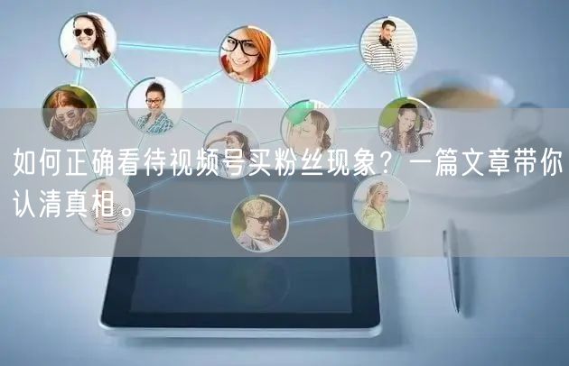如何正确看待视频号买粉丝现象？一篇文章带你认清真相。