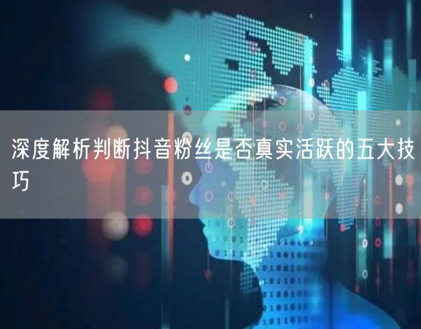 深度解析判断抖音粉丝是否真实活跃的五大技巧