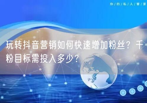 玩转抖音营销如何快速增加粉丝？千粉目标需投入多少？