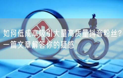 如何低成本吸引大量高质量抖音粉丝？一篇文章解答你的疑惑