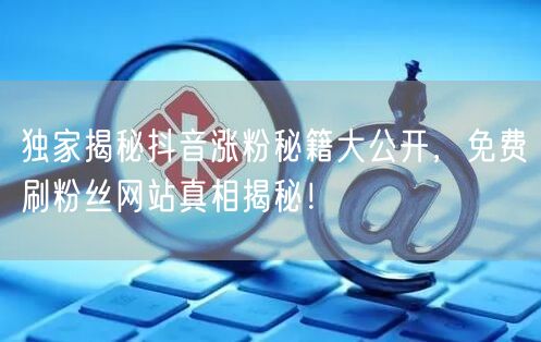 独家揭秘抖音涨粉秘籍大公开，免费刷粉丝网站真相揭秘！