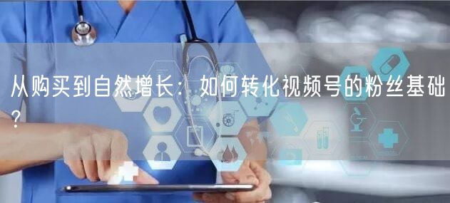 从购买到自然增长：如何转化视频号的粉丝基础？