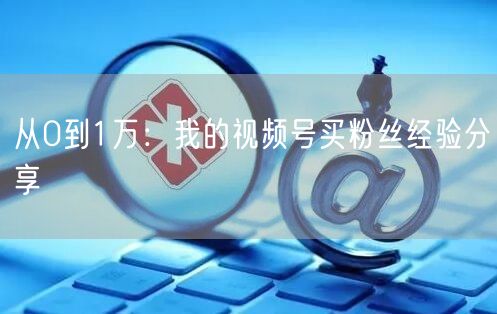 从0到1万：我的视频号买粉丝经验分享