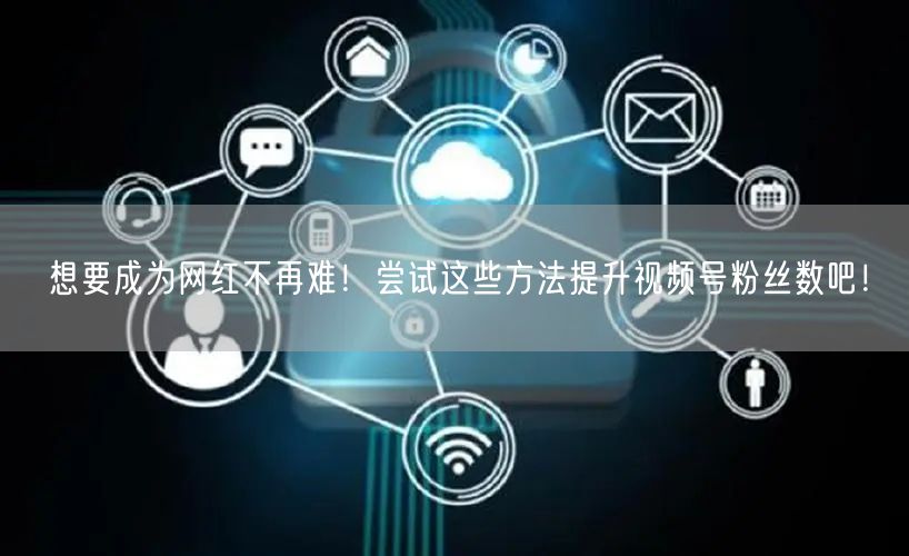 想要成为网红不再难！尝试这些方法提升视频号粉丝数吧！