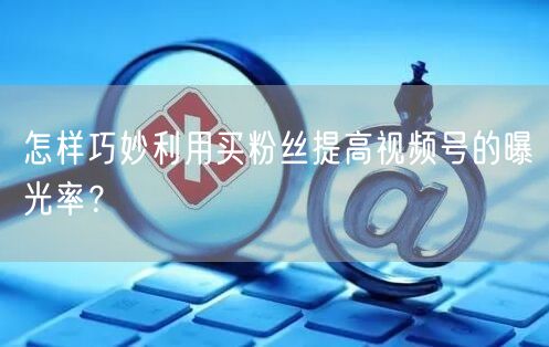 怎样巧妙利用买粉丝提高视频号的曝光率？