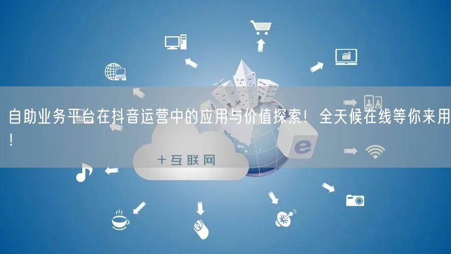 自助业务平台在抖音运营中的应用与价值探索！全天候在线等你来用！