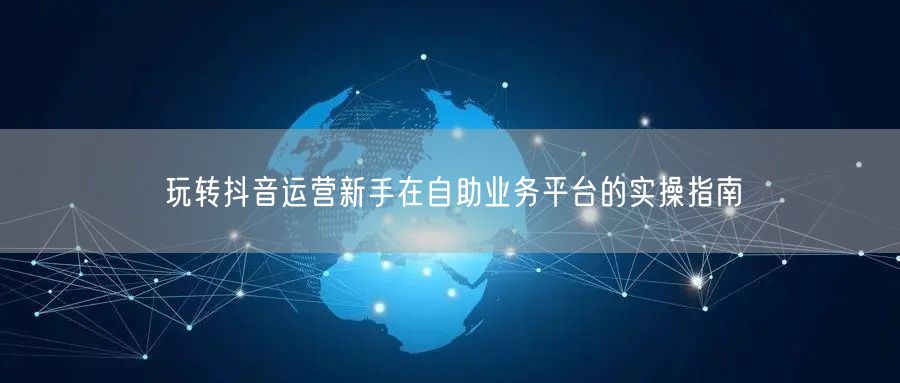 玩转抖音运营新手在自助业务平台的实操指南