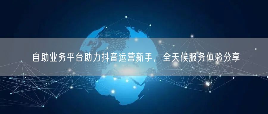 自助业务平台助力抖音运营新手，全天候服务体验分享