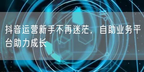 抖音运营新手不再迷茫，自助业务平台助力成长