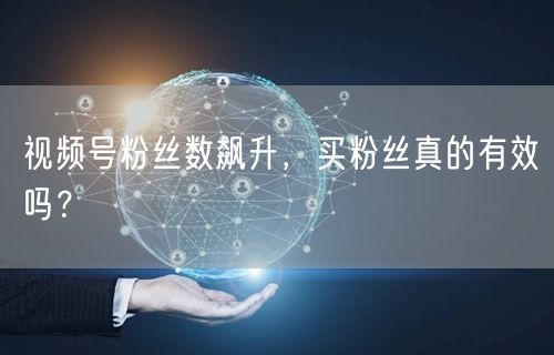 视频号粉丝数飙升，买粉丝真的有效吗？