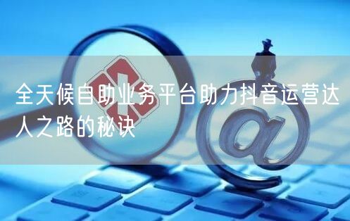 全天候自助业务平台助力抖音运营达人之路的秘诀