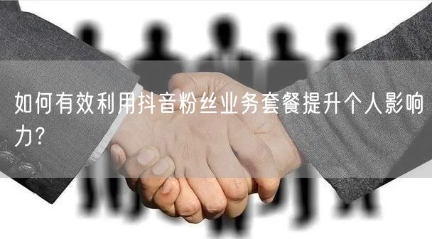 如何有效利用抖音粉丝业务套餐提升个人影响力？