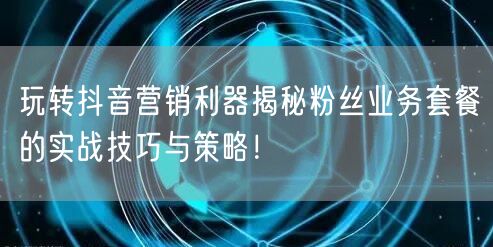 玩转抖音营销利器揭秘粉丝业务套餐的实战技巧与策略！