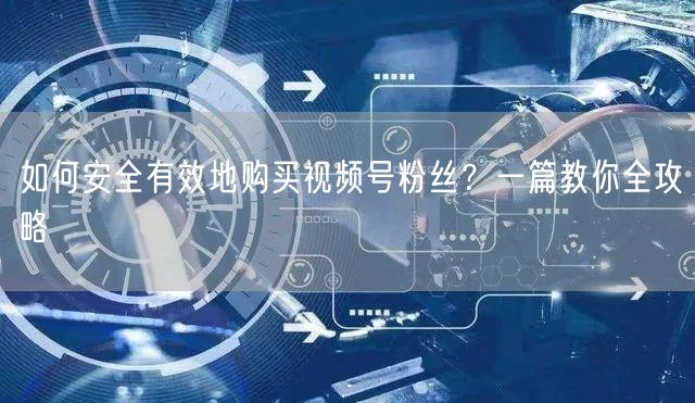 如何安全有效地购买视频号粉丝？一篇教你全攻略