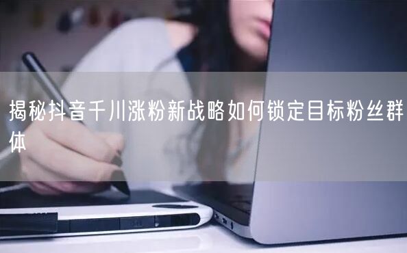 揭秘抖音千川涨粉新战略如何锁定目标粉丝群体
