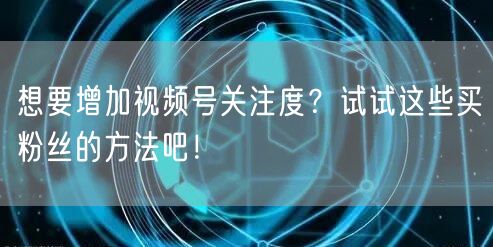 想要增加视频号关注度？试试这些买粉丝的方法吧！