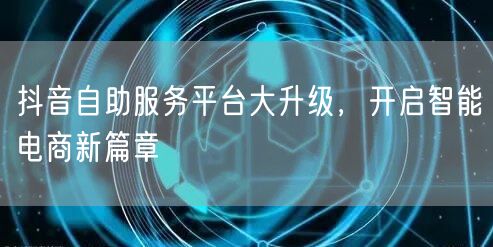 抖音自助服务平台大升级，开启智能电商新篇章
