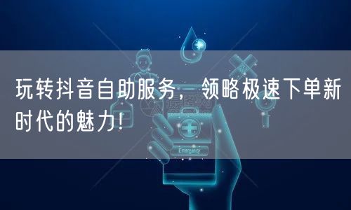 玩转抖音自助服务，领略极速下单新时代的魅力！