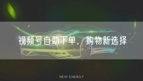 视频号自助下单，购物新选择