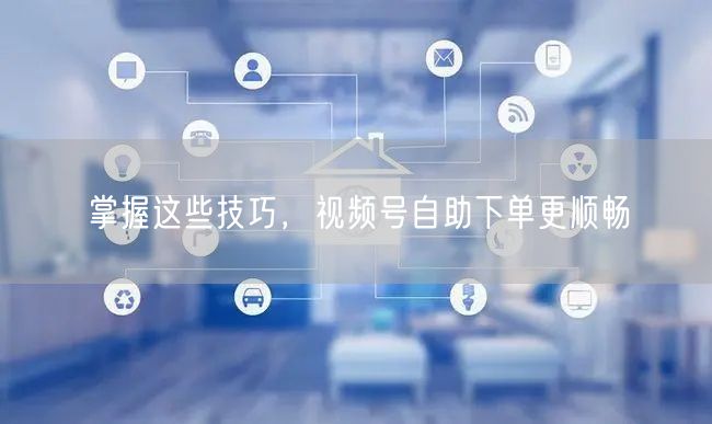 掌握这些技巧，视频号自助下单更顺畅