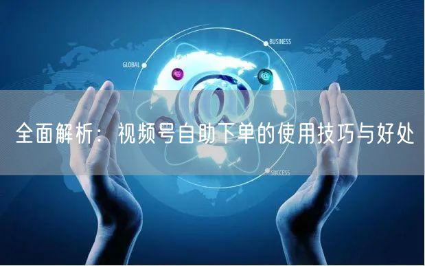 全面解析：视频号自助下单的使用技巧与好处