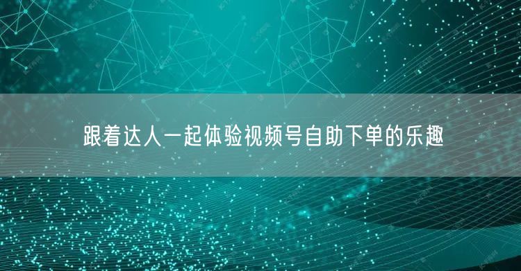 跟着达人一起体验视频号自助下单的乐趣