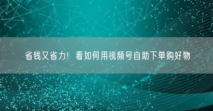 省钱又省力！看如何用视频号自助下单购好物