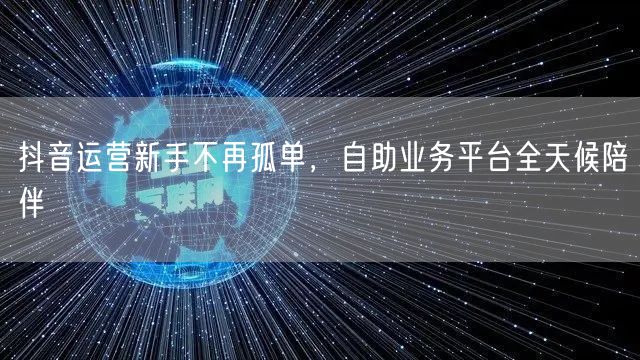 抖音运营新手不再孤单，自助业务平台全天候陪伴