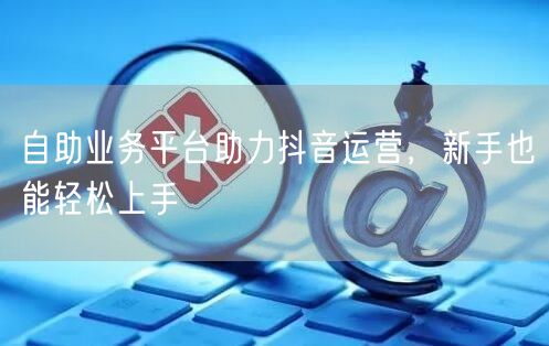 自助业务平台助力抖音运营，新手也能轻松上手