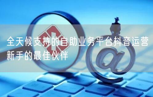 全天候支持的自助业务平台抖音运营新手的最佳伙伴