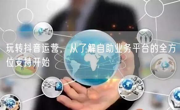玩转抖音运营，从了解自助业务平台的全方位支持开始