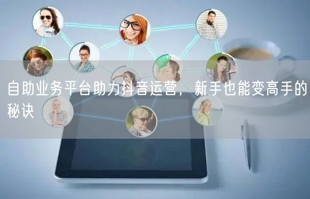 自助业务平台助力抖音运营，新手也能变高手的秘诀