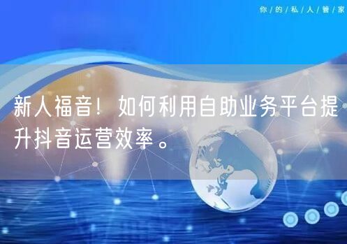 新人福音！如何利用自助业务平台提升抖音运营效率。
