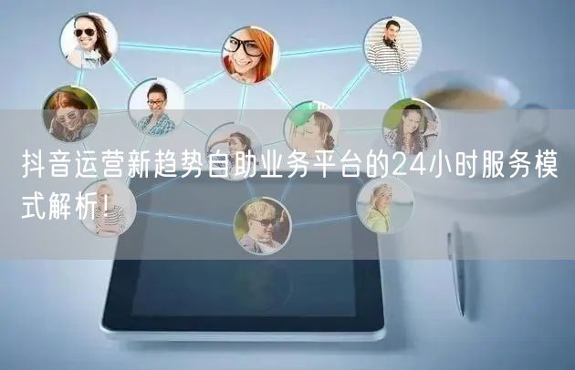 抖音运营新趋势自助业务平台的24小时服务模式解析！