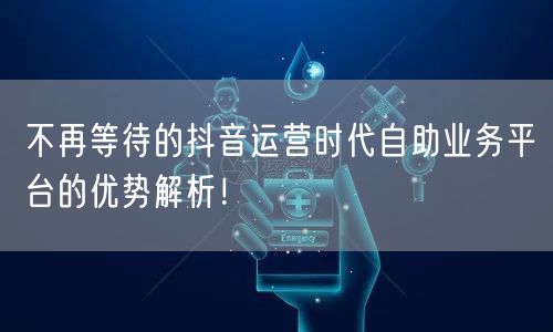 不再等待的抖音运营时代自助业务平台的优势解析！