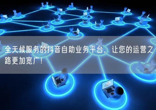 全天候服务的抖音自助业务平台，让您的运营之路更加宽广！