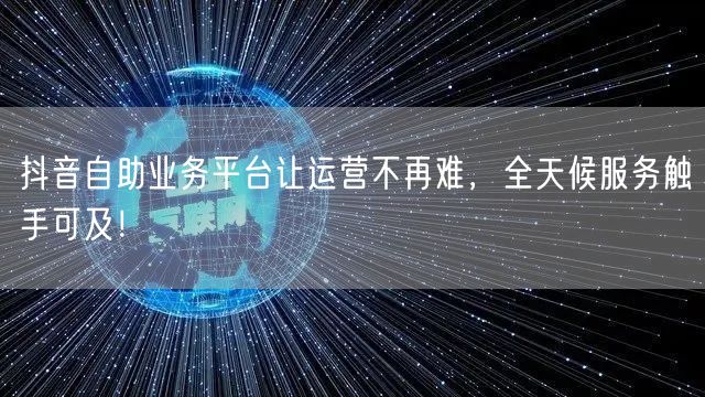 抖音自助业务平台让运营不再难，全天候服务触手可及！