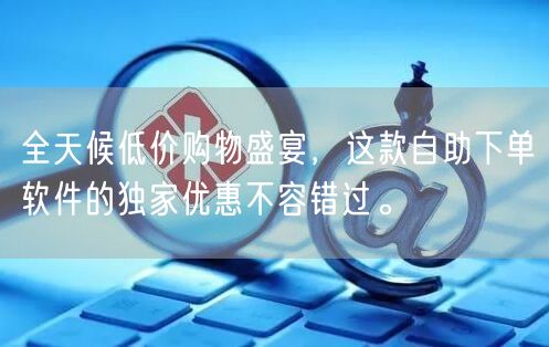 全天候低价购物盛宴，这款自助下单软件的独家优惠不容错过。