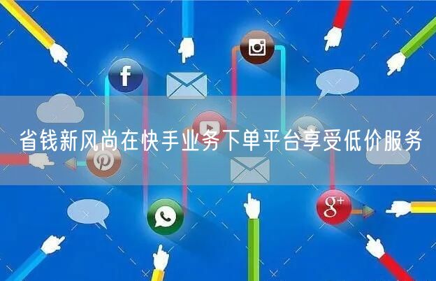 省钱新风尚在快手业务下单平台享受低价服务