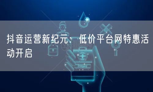 抖音运营新纪元：低价平台网特惠活动开启